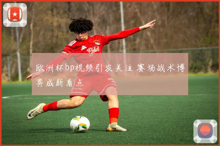 欧洲杯bp视频引发关注 赛场战术博弈成新看点