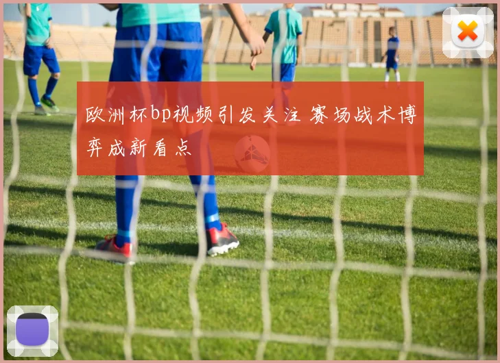 欧洲杯bp视频引发关注 赛场战术博弈成新看点