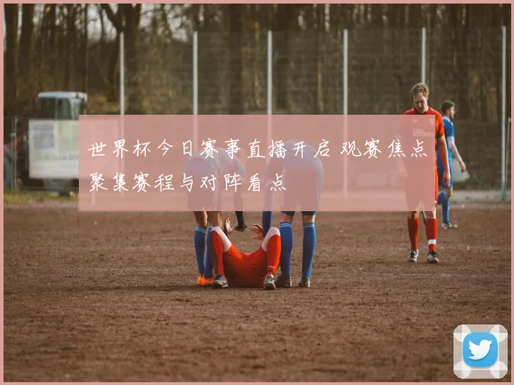 世界杯今日赛事直播开启 观赛焦点聚集赛程与对阵看点